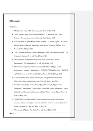 34 | P a g e 
Bibliography 
Websites 
 "At the river’s mercy." The Hindu. N.p., n.d. Web. 15 May 2013. 
 "India Together: River erosion threatens Majuli - 21 December 2007." India Together: The news in proportion. N.p., n.d. Web. 30 June 2013. 
 "The slow death of India's Majuli Island - Features - Al Jazeera English." Al Jazeera English - Live US, Europe, Middle East, Asia, Sports, Weather & Business News. N.p., n.d. Web. 27 Apr. 2013. 
 "The Telegraph - Calcutta (Kolkata) | Frontpage | Singh vows to protect Majuli." The Telegraph - Calcutta. N.p., n.d. Web. 27 Apr. 2013. 
 "World's largest river island washing away under flood waters - Nature - Environment." The Independent. N.p., n.d. Web. 2 June 2013. 
 "A Buddhist Perspective on the Environmental Problems of Majuli Island : Environment : Mingkok : Buddhistdoor." 佛門網 佛門网 Buddhist Door - 開啟佛教 大門 An Entrance to the World of Buddhism. N.p., n.d. Web. 23 Aug. 2013. 
 "Erosion check in mind, Majuli islanders give river 'god' status - Hindustan Times."http://www.hindustantimes.com/. N.p., n.d. Web. 2 Sept. 2013. 
 "Majuli tourism, Majuli Tourist Places, Majuli Travel Guide, Majuli Tourist Attractions - Native Planet." Native Planet | Travel And Tourist Information | Travel Guide | Travel Destinations | Attractions | Maps | Photos - Native Planet. N.p., n.d. Web. 28 Aug. 2013. 
 "Majuli | The river island of India." www.assaminfo.com - assam informations, assamese culture, tourist places in assam, education institutes in assam, festivals in assam, classifieds etc. N.p., n.d. Web. 29 Nov. 2013. 
 "The sorrow of Majuli." The Hindu. N.p., n.d. Web. 12 Dec. 2013.  