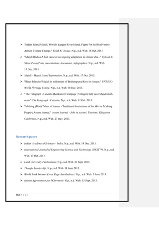 35 | P a g e 
 "Indian Island Majuli, World's Largest River Island, Fights For Its Biodiversity Amidst Climate Change." Youth Ki Awaaz. N.p., n.d. Web. 18 Oct. 2013. 
 "Majuli (India)-A lost cause or an ongoing adaptation to climate cha..." Upload & Share PowerPoint presentations, documents, infographics. N.p., n.d. Web. 15 Dec. 2013. 
 Majuli - Majuli Island Information. N.p., n.d. Web. 17 Oct. 2013. 
 "River Island of Majuli in midstream of Brahmaputra River in Assam." UNESCO World Heritage Centre. N.p., n.d. Web. 16 Dec. 2013. 
 "The Telegraph - Calcutta (Kolkata) | Frontpage | Villagers help save Majuli stork nests." The Telegraph - Calcutta. N.p., n.d. Web. 11 Oct. 2013. 
 "Mishing (Miri) Tribes of Assam - Traditional Institutions of the Miri or Mishing People | Assam Journal." Assam Journal - Jobs in Assam | Tourism | Education | Celebrities. N.p., n.d. Web. 27 may. 2013. 
Research paper 
 Indian Academy of Sciences - Index. N.p., n.d. Web. 14 Dec. 2013. 
 International Journal of Engineering Science and Technology (IJEST™). N.p., n.d. Web. 17 Oct. 2013. 
 Lund University Publications. N.p., n.d. Web. 23 Sept. 2013. 
 Thought Leadership. N.p., n.d. Web. 18 June 2013. 
 World Bank Internet Error Page AutoRedirect. N.p., n.d. Web. 5 June 2013. 
 Istituto Agronomico per l'Oltremare. N.p., n.d. Web. 15 Sept. 2013.  
