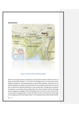 4 | P a g e 
Introduction 
Figure1 : SATELLITE VIEW OF MAJULI ISLAND 
With the increasing harshness and frequency of the extreme climatic condition humans are being immeasurably affected. In this world of technology there are many places where indigenous people are using old techniques to cope up these problems. Disaster do not say that be prepared I am going to come but there are some societies which know the time of their arrival and thus prepare themselves to cope up with them. Though they are prepared for disasters, it just scatters every possible thing. So in these situations not the technology but the indigenous knowledge of the tribal people helps to rescue the world. And thus this environmental knowledge helps to reduce the effect on them. This essay thus throws light on the indigenous tribe of the Majuli Island i.e. the mishing tribe who faces floods annually.  