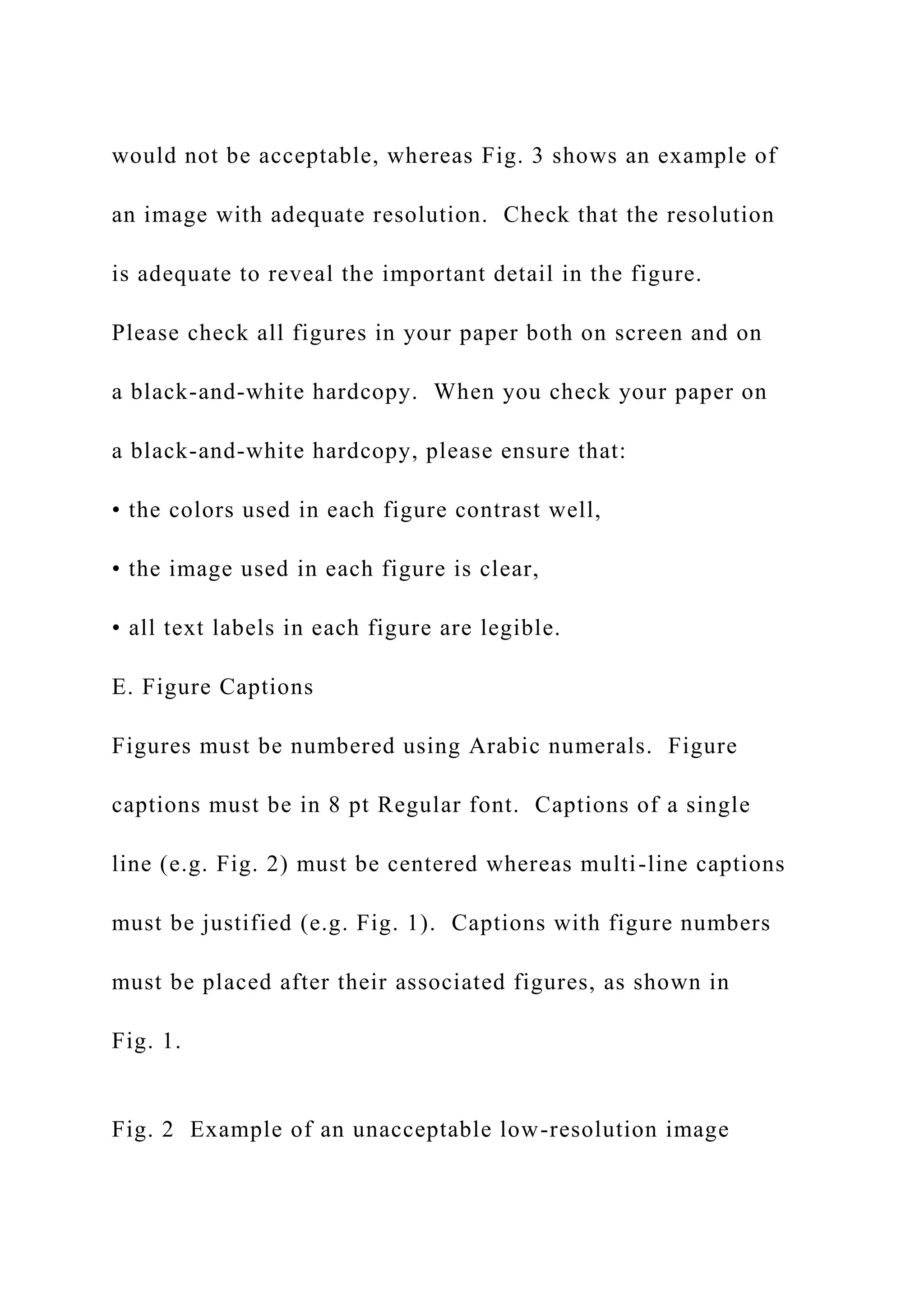 would not be acceptable, whereas Fig. 3 shows an example of
an image with adequate resolution. Check that the resolution
is adequate to reveal the important detail in the figure.
Please check all figures in your paper both on screen and on
a black-and-white hardcopy. When you check your paper on
a black-and-white hardcopy, please ensure that:
• the colors used in each figure contrast well,
• the image used in each figure is clear,
• all text labels in each figure are legible.
E. Figure Captions
Figures must be numbered using Arabic numerals. Figure
captions must be in 8 pt Regular font. Captions of a single
line (e.g. Fig. 2) must be centered whereas multi-line captions
must be justified (e.g. Fig. 1). Captions with figure numbers
must be placed after their associated figures, as shown in
Fig. 1.
Fig. 2 Example of an unacceptable low-resolution image
 