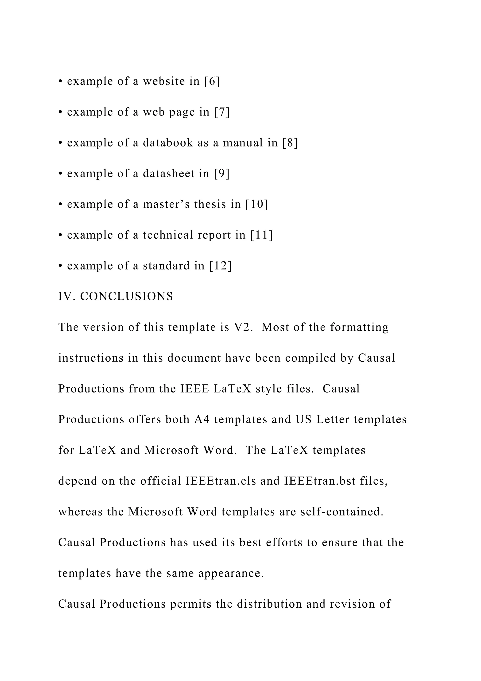 • example of a website in [6]
• example of a web page in [7]
• example of a databook as a manual in [8]
• example of a datasheet in [9]
• example of a master’s thesis in [10]
• example of a technical report in [11]
• example of a standard in [12]
IV. CONCLUSIONS
The version of this template is V2. Most of the formatting
instructions in this document have been compiled by Causal
Productions from the IEEE LaTeX style files. Causal
Productions offers both A4 templates and US Letter templates
for LaTeX and Microsoft Word. The LaTeX templates
depend on the official IEEEtran.cls and IEEEtran.bst files,
whereas the Microsoft Word templates are self-contained.
Causal Productions has used its best efforts to ensure that the
templates have the same appearance.
Causal Productions permits the distribution and revision of
 