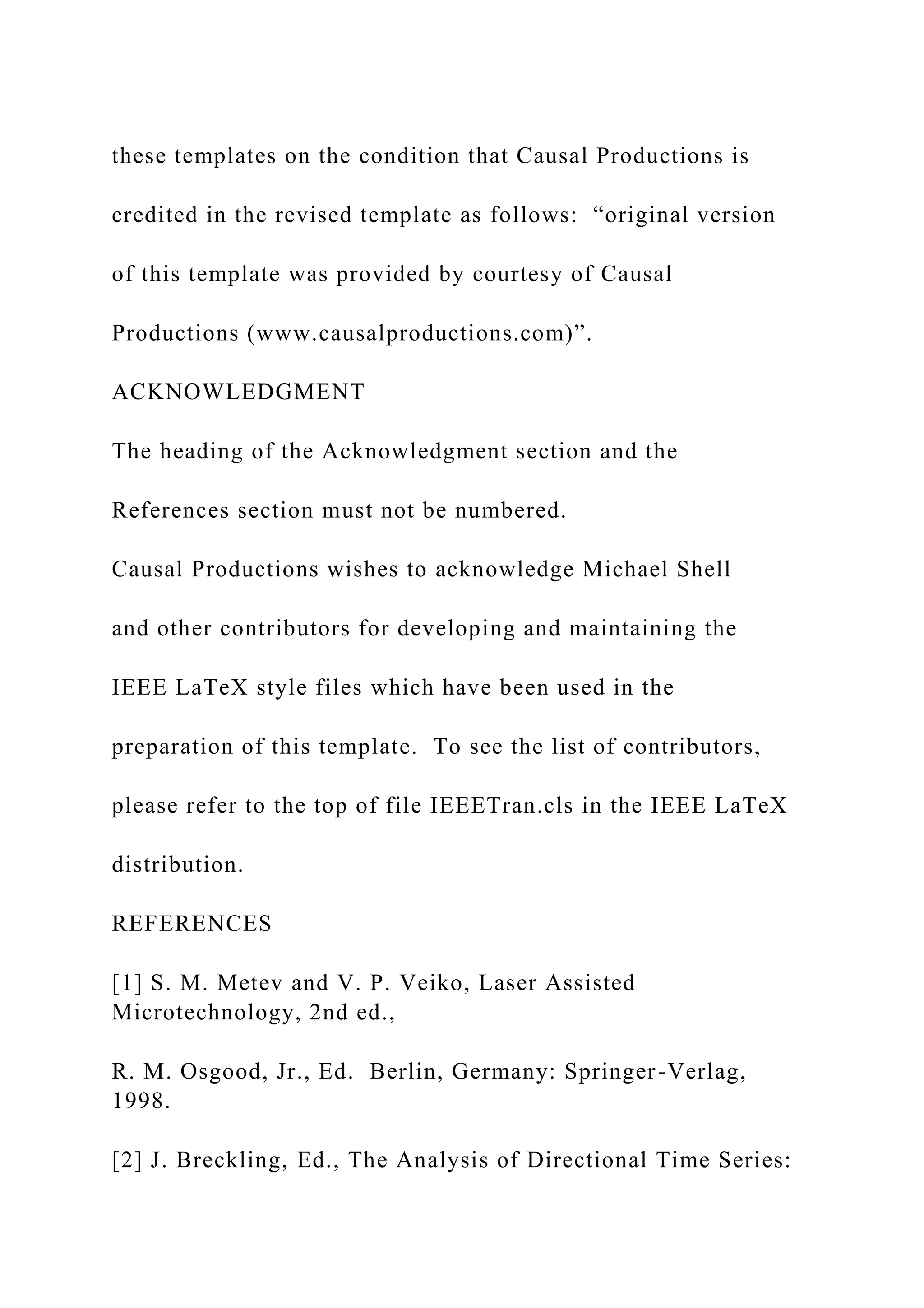 these templates on the condition that Causal Productions is
credited in the revised template as follows: “original version
of this template was provided by courtesy of Causal
Productions (www.causalproductions.com)”.
ACKNOWLEDGMENT
The heading of the Acknowledgment section and the
References section must not be numbered.
Causal Productions wishes to acknowledge Michael Shell
and other contributors for developing and maintaining the
IEEE LaTeX style files which have been used in the
preparation of this template. To see the list of contributors,
please refer to the top of file IEEETran.cls in the IEEE LaTeX
distribution.
REFERENCES
[1] S. M. Metev and V. P. Veiko, Laser Assisted
Microtechnology, 2nd ed.,
R. M. Osgood, Jr., Ed. Berlin, Germany: Springer-Verlag,
1998.
[2] J. Breckling, Ed., The Analysis of Directional Time Series:
 