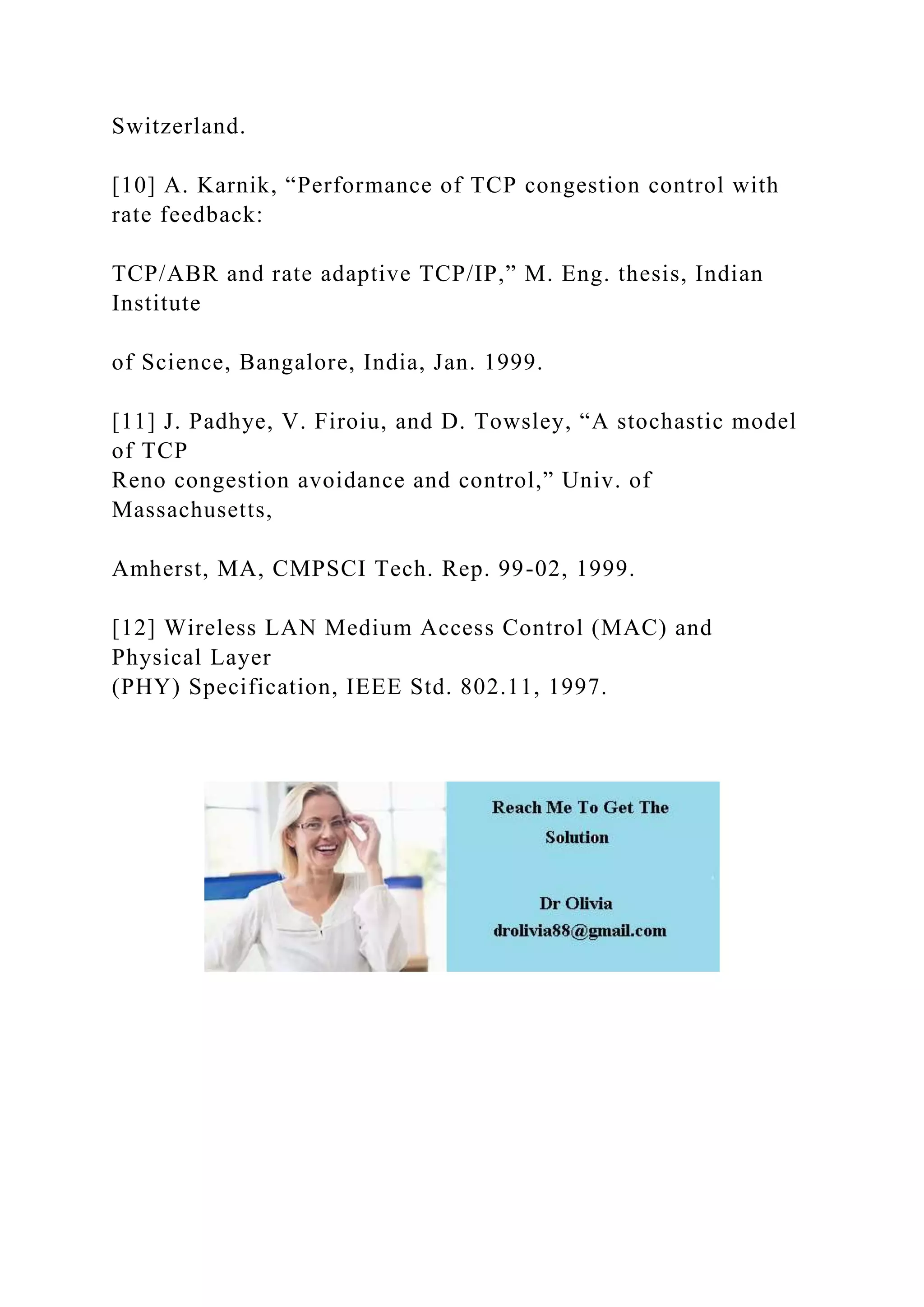 Switzerland.
[10] A. Karnik, “Performance of TCP congestion control with
rate feedback:
TCP/ABR and rate adaptive TCP/IP,” M. Eng. thesis, Indian
Institute
of Science, Bangalore, India, Jan. 1999.
[11] J. Padhye, V. Firoiu, and D. Towsley, “A stochastic model
of TCP
Reno congestion avoidance and control,” Univ. of
Massachusetts,
Amherst, MA, CMPSCI Tech. Rep. 99-02, 1999.
[12] Wireless LAN Medium Access Control (MAC) and
Physical Layer
(PHY) Specification, IEEE Std. 802.11, 1997.
 