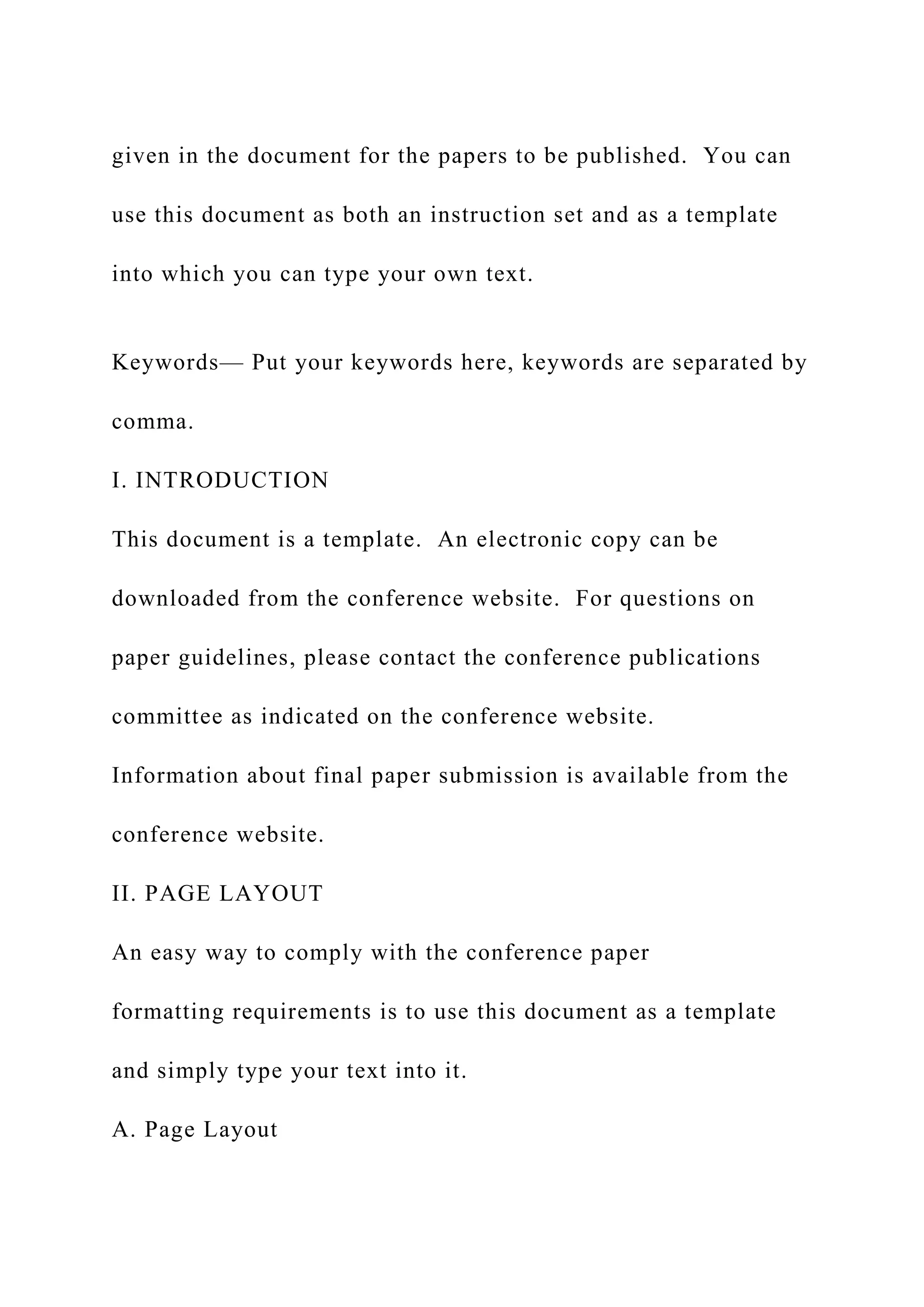 given in the document for the papers to be published. You can
use this document as both an instruction set and as a template
into which you can type your own text.
Keywords— Put your keywords here, keywords are separated by
comma.
I. INTRODUCTION
This document is a template. An electronic copy can be
downloaded from the conference website. For questions on
paper guidelines, please contact the conference publications
committee as indicated on the conference website.
Information about final paper submission is available from the
conference website.
II. PAGE LAYOUT
An easy way to comply with the conference paper
formatting requirements is to use this document as a template
and simply type your text into it.
A. Page Layout
 