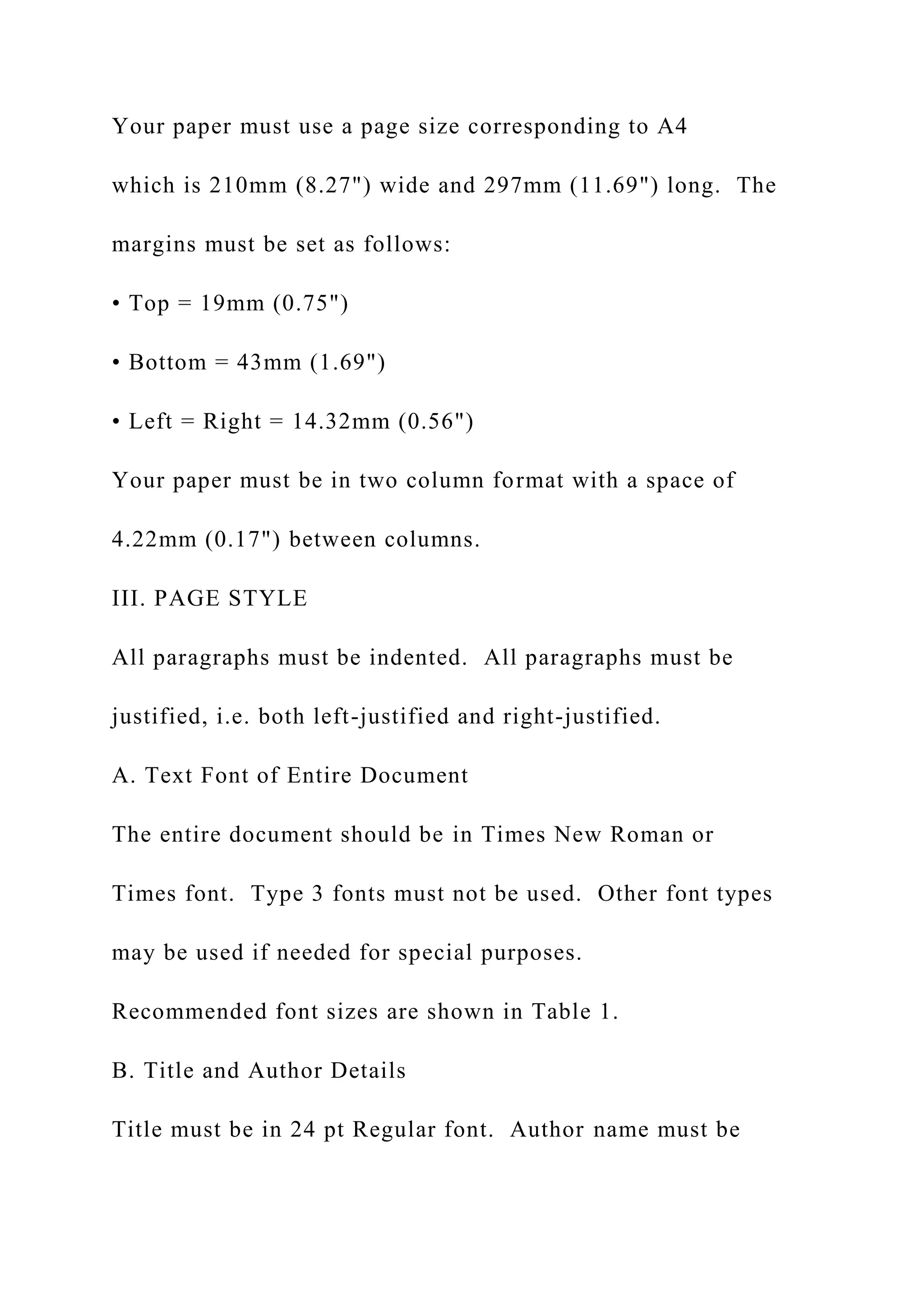 Your paper must use a page size corresponding to A4
which is 210mm (8.27") wide and 297mm (11.69") long. The
margins must be set as follows:
• Top = 19mm (0.75")
• Bottom = 43mm (1.69")
• Left = Right = 14.32mm (0.56")
Your paper must be in two column format with a space of
4.22mm (0.17") between columns.
III. PAGE STYLE
All paragraphs must be indented. All paragraphs must be
justified, i.e. both left-justified and right-justified.
A. Text Font of Entire Document
The entire document should be in Times New Roman or
Times font. Type 3 fonts must not be used. Other font types
may be used if needed for special purposes.
Recommended font sizes are shown in Table 1.
B. Title and Author Details
Title must be in 24 pt Regular font. Author name must be
 