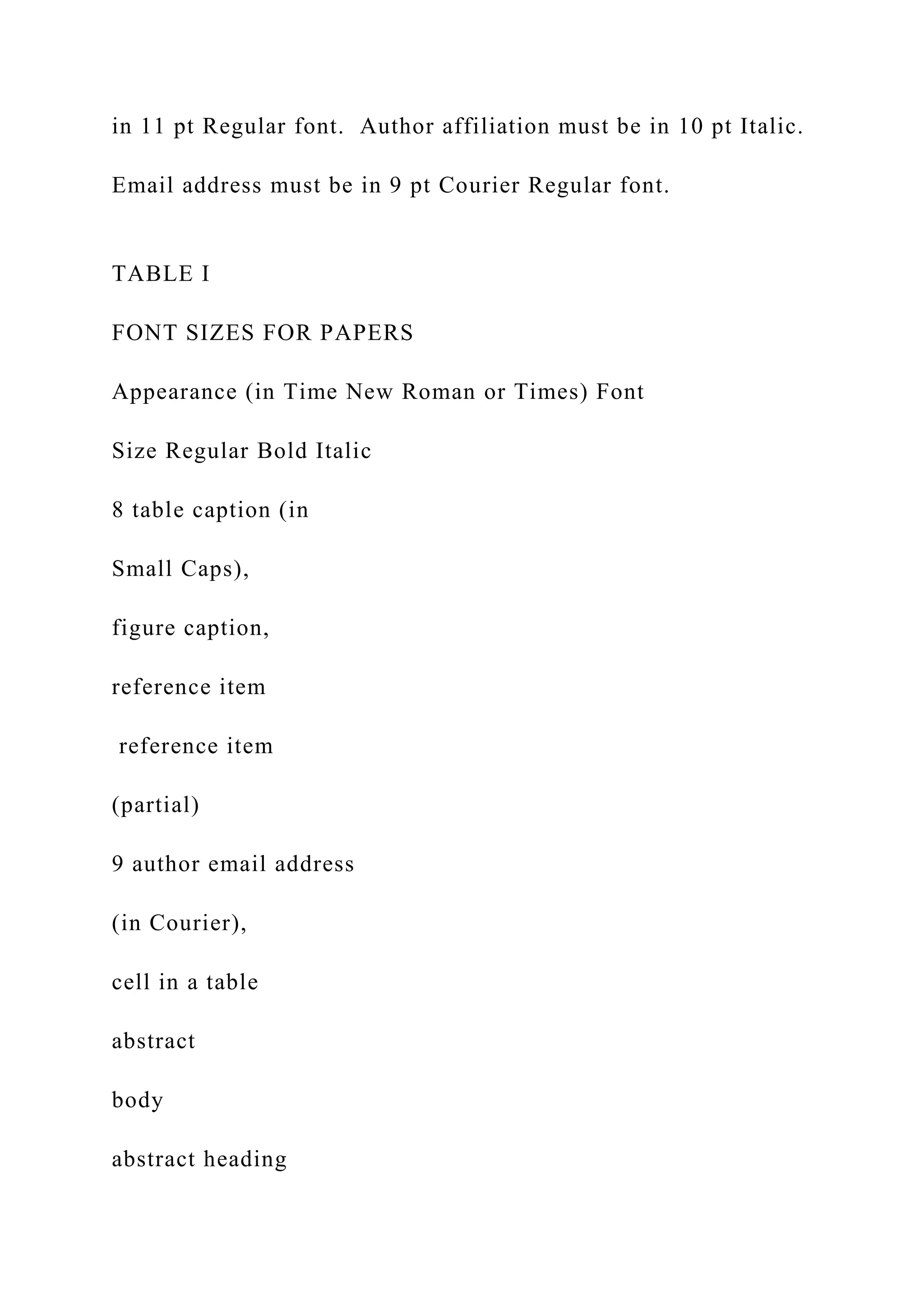in 11 pt Regular font. Author affiliation must be in 10 pt Italic.
Email address must be in 9 pt Courier Regular font.
TABLE I
FONT SIZES FOR PAPERS
Appearance (in Time New Roman or Times) Font
Size Regular Bold Italic
8 table caption (in
Small Caps),
figure caption,
reference item
reference item
(partial)
9 author email address
(in Courier),
cell in a table
abstract
body
abstract heading
 
