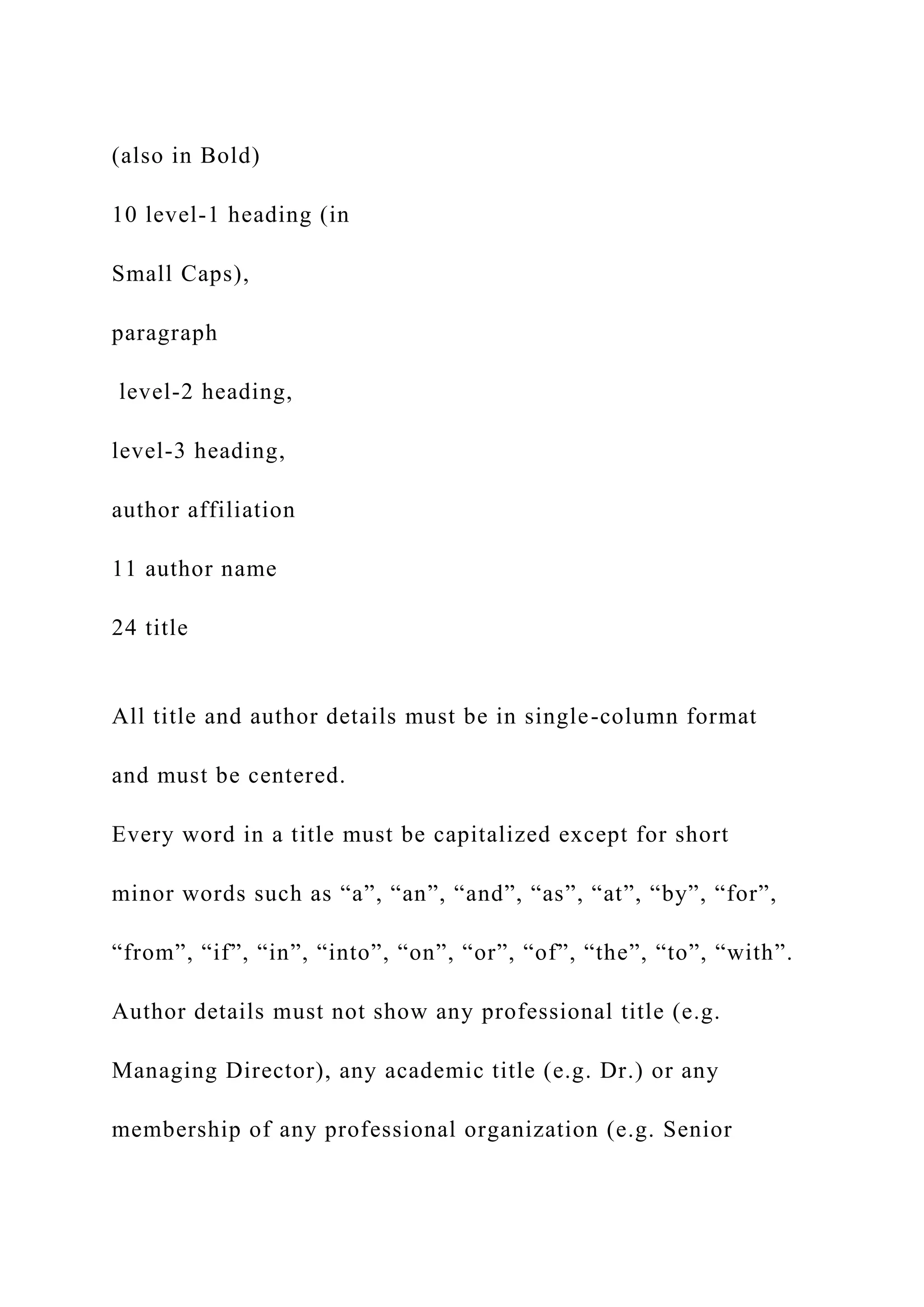 (also in Bold)
10 level-1 heading (in
Small Caps),
paragraph
level-2 heading,
level-3 heading,
author affiliation
11 author name
24 title
All title and author details must be in single-column format
and must be centered.
Every word in a title must be capitalized except for short
minor words such as “a”, “an”, “and”, “as”, “at”, “by”, “for”,
“from”, “if”, “in”, “into”, “on”, “or”, “of”, “the”, “to”, “with”.
Author details must not show any professional title (e.g.
Managing Director), any academic title (e.g. Dr.) or any
membership of any professional organization (e.g. Senior
 