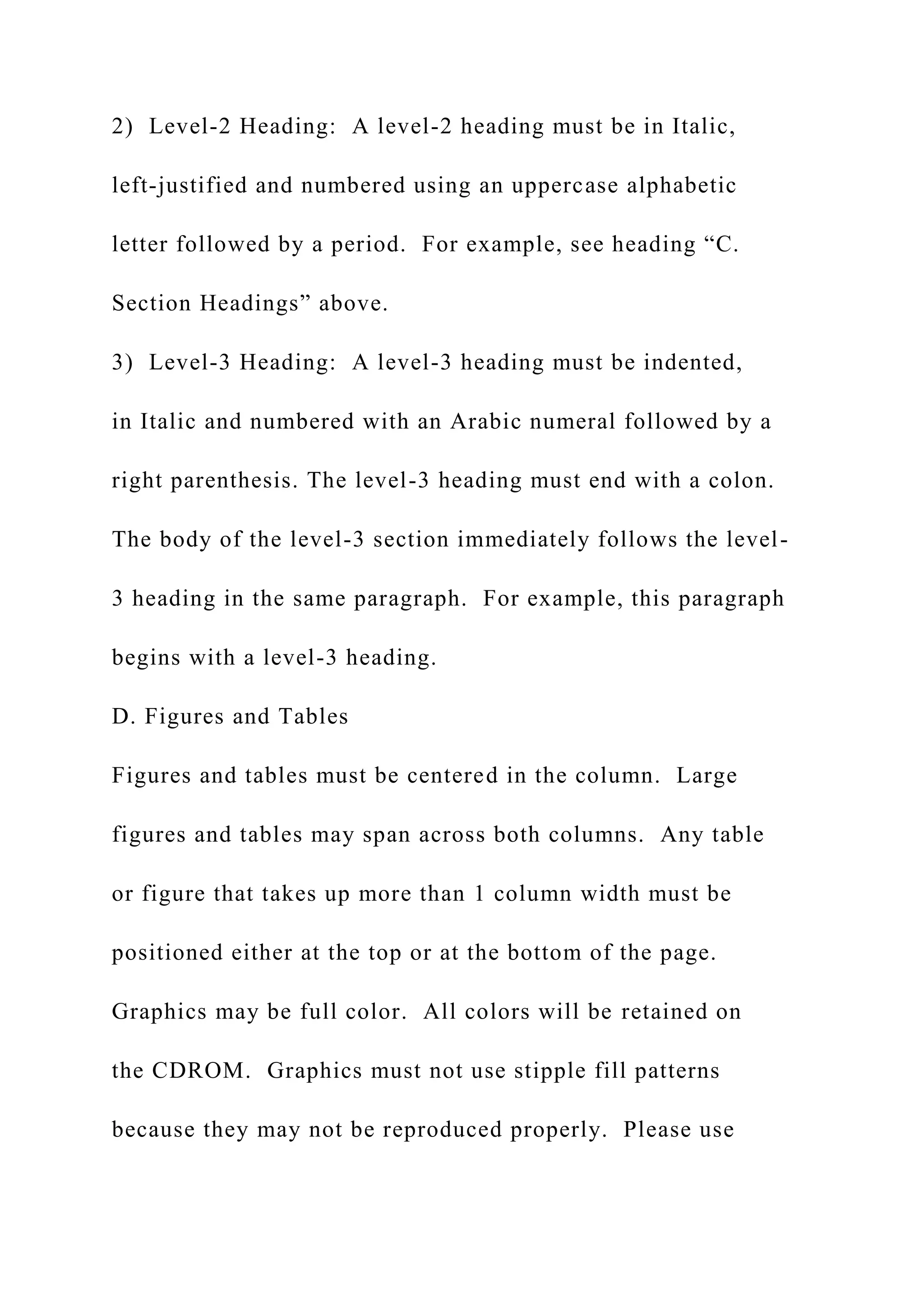 2) Level-2 Heading: A level-2 heading must be in Italic,
left-justified and numbered using an uppercase alphabetic
letter followed by a period. For example, see heading “C.
Section Headings” above.
3) Level-3 Heading: A level-3 heading must be indented,
in Italic and numbered with an Arabic numeral followed by a
right parenthesis. The level-3 heading must end with a colon.
The body of the level-3 section immediately follows the level-
3 heading in the same paragraph. For example, this paragraph
begins with a level-3 heading.
D. Figures and Tables
Figures and tables must be centered in the column. Large
figures and tables may span across both columns. Any table
or figure that takes up more than 1 column width must be
positioned either at the top or at the bottom of the page.
Graphics may be full color. All colors will be retained on
the CDROM. Graphics must not use stipple fill patterns
because they may not be reproduced properly. Please use
 