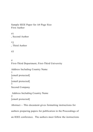 Sample IEEE Paper for A4 Page Size
First Author
#1
, Second Author
*2
, Third Author
#3
#
First-Third Department, First-Third University
Address Including Country Name
1
[email protected]
3
[email protected]
*
Second Company
Address Including Country Name
2
[email protected]
Abstract— This document gives formatting instructions for
authors preparing papers for publication in the Proceedings of
an IEEE conference. The authors must follow the instructions
 