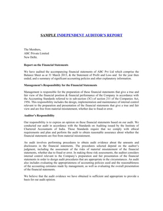 SAMPLE INDEPENDENT AUDITOR’S REPORT
The Members,
ABC Private Limited
New Delhi.
Report on the Financial Statements
We have audited the accompanying financial statements of ABC Pvt Ltd which comprise the
Balance Sheet as at 31 March 2013, & the Statement of Profit and Loss and for the year then
ended, and a summary of significant accounting policies and other explanatory information.
Management’s Responsibility for the Financial Statements
Management is responsible for the preparation of these financial statements that give a true and
fair view of the financial position & financial performance of the Company in accordance with
the Accounting Standards referred to in sub-section (3C) of section 211 of the Companies Act,
1956. This responsibility includes the design, implementation and maintenance of internal control
relevant to the preparation and presentation of the financial statements that give a true and fair
view and are free from material misstatement, whether due to fraud or error.
Auditor’s Responsibility
Our responsibility is to express an opinion on these financial statements based on our audit. We
conducted our audit in accordance with the Standards on Auditing issued by the Institute of
Chartered Accountants of India. Those Standards require that we comply with ethical
requirements and plan and perform the audit to obtain reasonable assurance about whether the
financial statements are free from material misstatement.
An audit involves performing procedures to obtain audit evidence about the amounts and
disclosures in the financial statements. The procedures selected depend on the auditor’s
judgment, including the assessment of the risks of material misstatement of the financial
statements, whether due to fraud or error. In making those risk assessments, the auditor considers
internal control relevant to the Company’s preparation and fair presentation of the financial
statements in order to design audit procedures that are appropriate in the circumstances. An audit
also includes evaluating the appropriateness of accounting policies used and the reasonableness
of the accounting estimates made by management, as well as evaluating the overall presentation
of the financial statements.
We believe that the audit evidence we have obtained is sufficient and appropriate to provide a
basis for our audit opinion.
 