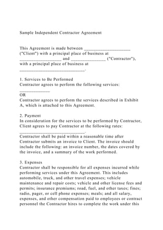 Sample Independent Contractor Agreement
This Agreement is made between ____________________
("Client") with a principal place of business at
__________________ and _______________ ("Contractor"),
with a principal place of business at
____________________________.
1. Services to Be Performed
Contractor agrees to perform the following services:
_____________
OR
Contractor agrees to perform the services described in Exhibit
A, which is attached to this Agreement.
2. Payment
In consideration for the services to be performed by Contractor,
Client agrees to pay Contractor at the following rates:
____________________________.
Contractor shall be paid within a reasonable time after
Contractor submits an invoice to Client. The invoice should
include the following: an invoice number, the dates covered by
the invoice, and a summary of the work performed.
3. Expenses
Contractor shall be responsible for all expenses incurred while
performing services under this Agreement. This includes
automobile, truck, and other travel expenses; vehicle
maintenance and repair costs; vehicle and other license fees and
permits; insurance premiums; road, fuel, and other taxes; fines;
radio, pager, or cell phone expenses; meals; and all salary,
expenses, and other compensation paid to employees or contract
personnel the Contractor hires to complete the work under this
 