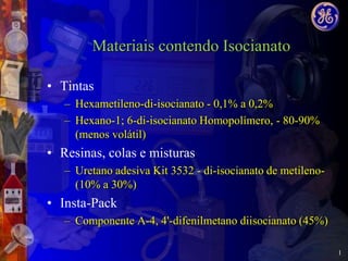 Materiais contendo Isocianato

• Tintas
   – Hexametileno-di-isocianato - 0,1% a 0,2%
   – Hexano-1; 6-di-isocianato Homopolímero, - 80-90%
     (menos volátil)
• Resinas, colas e misturas
   – Uretano adesiva Kit 3532 - di-isocianato de metileno-
     (10% a 30%)
• Insta-Pack
   – Componente A-4, 4'-difenilmetano diisocianato (45%)

                                                             1
 