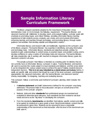 Sample Information Literacy
Curriculum Framework
The library program standards adopted by the Iowa Board of Education (Iowa
Administrative Code 12.3(12)) include the following requirement: “The teacher librarian and
classroom teachers will collaborate to develop, teach, and evaluate building curricular goals with
emphasis on promoting inquiry and critical thinking; providing information literacy learning
experiences to help students access, evaluate, use, create, and communicate information;
enhancing learning and teaching through technology; and promoting literacy through reader
guidance and activities that develop capable and independent readers”.
Information literacy and research skills are traditionally regarded as the curriculum area
of the library program. The teacher librarian has expertise in identifying and using information
and technology tools. Information literacy standards and objectives provide vehicles for
students to gain understandings in content areas, to practice inquiry and problem solving and to
develop confidence in using a variety of technology tools and resources. The teacher librarian
will take a leadership role in working with teachers to integrate information literacy goals into
classroom content in all areas.
The sample curriculum that follows is intended as a starting point for districts that do
not currently have an information literacy curriculum in place. Teacher librarians and teachers
will want to examine this model, adapt it to local standards and initiatives and find areas where
it can be integrated into various subject areas to achieve the goal of helping students become
independent learners. This is in no way intended as a stand-alone curriculum. Rather, it
spells out specific skills and content that should be a part of the local curriculum and integrated
appropriately into classroom instruction, with the teacher librarian and classroom teacher
sharing responsibility for designing, teaching and evaluating lessons.
This curriculum follows a commonly used method of curriculum planning which includes the
following:
1. A mission statement and belief statements is defined for the curriculum area being
addressed. This process helps to focus discussion and give an overall sense of the
purpose of the curricular program.
2. National, state and other standards from professional groups are examined and
evaluated to determine local relevance. Such standards are then revised to suit local
needs and serve as the “big ideas” in developing the curriculum.
3. From the standards, benchmarks are identified that indicate specific content and skills
to be gained by students at a given grade or level. Benchmarks indicate content that can
be assessed at a given time. Students can be assumed to have a reasonable
understanding of the benchmark so that instruction after the level of the benchmark can
build upon it.
 