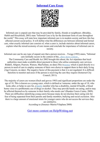 Informal Care Essay
Informal care is unpaid care that may be provided by family, friends or neighbours. (Brodsky,
Habib and Hirschfield, 2003) state "Informal Care is by far the dominant form of care throughout
the world." This essay will state how important informal care is in modern society and how this has
affected current social policy. It will define what the differences are between informal and formal
care, what exactly informal care consists of, what a carer is, include statistics about informal carers,
explain what the mixed economy of care means and conclude the importance of informal care in
society.
Informal care can be any type of unpaid care that a person receives. . Twigg (1992) states, "Informal
care normally occurs in the context of the...show more content...
The Community Care and Health Act 2002 brought this about; the Act stipulates that local
authorities must make available direct payment to those who utilise community care services.
Riddell, Ahlgren, Pearson, Watson, MacFarlane, no date).This ismoney which is paid directly to a
person in need of care to employ someone of their own choice to support them in their daily living
(Age Concern, no date). The negative factor of this payment is that it is not regulated. It is difficult
therefore to monitor and asses if the person is receiving the care they require (Somerset City
Council, 2011).
The majority of carers are women (finch and groves 1983) and significant proportions are under the
age of 18. This is known as a young carer, which is defined as 'someone, under the age of 18, who
looks after, or helps to care for, afamily member who has a disability, mental ill health, a blood
borne virus or a problematic use of drugs or alcohol. They may provide hands–on caring, and/or may
be affected themselves by someone in their family who needs care' (Dundee Carers Centre, 2009).
There are difficulties identifying young carers because many do not disclose their caring role for
fear of being separated from their parents and family members, bullying and social exclusion. Also
there is a large amount of emotional strain for younger carers who do not access the services they
are entitled to.
According to (Jimenez–Martin/Vilaplana 2008)
Get more content on HelpWriting.net
 