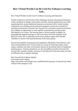 How Virtual Worlds Can Be Used For Enhance Learning
And...
How Virtual Worlds Can Be Used To Enhance Learning and Education
Virtual worlds have solved many of the challenges faced by educational institutions.
Today, hundreds of colleges, universities and other learning organizations are either
augmenting their current traditional classroom curriculum with a virtual learning
component or are holding classes and entire programs exclusively in immersive
learning environments in Second Life. Second Life s persistent virtual environments
give students an opportunity to work together synchronously and then return,
individually or as a team. The learning space is always equally available, for
geographically dispersed groups as well as for those who meet regularly in the
physical world. This is especially useful when students require more flexible
schedules or need to work asynchronously on the same project.
Second Life amplifies learning beyond capabilities afforded by teleconference calls
and web presentation tools. It also creates an avenue for field trips inside virtual
organs, machines and other environments that go far beyond the limits of traditional
learning spaces. Training simulations are also incredibly powerful in Second Life
because they simulate complex, processes in the physical world and avatars can take
on different roles to enhance learning.
How Second Life Is Being Applied
Universities and Colleges
Many universities and colleges have established their presence in Second Life either
with pre built campuses or by
 