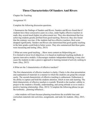 Three Characteristics Of Sanders And Rivers
Chapter Six Teaching
Assignment VI
Complete the following discussion questions.
1.Summarize the findings of Sanders and Rivers. Sanders and Rivers found that if
students have three consecutive years in a class, under highly effective teachers in
math, they scored much higher on achievement test. They also determined that low
achieving students greatly profited from good teaching. However, they also found
that the contrary was true, if the students had less effective teachers, their score
dropped significantly. Sanders and Rivers also determined that good quality teaching
in the later grades could help to better scores. They also summarized that these gains
were increasing and lasting. (Hoy, 2013)
2.What are some good teaching ... Show more content on Helpwriting.net ...
It is limited to lower level objectives; it is based on traditional teaching methods; it
ignores innovative models; it discourages students independent thinking; it may also
cause the students to take a passive approach to learning instead of actively seeking to
learn. (Hoy, 2013)
6.What are the 3 characteristics of effective teachers?
The first characteristic of effective teachers is clarity. Clarity is the clear presentation
and explanation of materials in a manner in which the students can grasp the concept
easily. The second characteristic of effective teaching is enthusiasm. Enthusiasm is
the ability to capture and hold the students attention, which in turn aids learning. The
third characteristic of effective teachers is warmth. Warmth is the teacher s ability to
project to the students a friendly, understanding, and caring attitude so as to create a
positive learning relationship. (Hoy, 2013) 7.Complete the following phrase (as per
the textbook) ...planning influences...
... what students will learn because planning transforms the available time and
curriculum materials into activities, assignments, and tasks for students. (Hoy, 2013,
pg.
 
