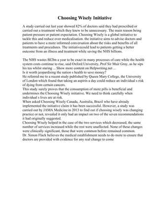 Choosing Wisely Initiative
A study carried out last year showed 82% of doctors said they had prescribed or
carried out a treatment which they knew to be unnecessary. The main reason being
patient pressure or patient expectation. Choosing Wisely is a global initiative to
tackle this and reduce over medicalisation. the initiative aims to advise doctors and
patients to have a more informed conversation about the risks and benefits of all
treatments and procedures. The initiativecould lead to patients getting a better
outcome from an illness and treatment while saving the NHS billions.
The NHS wastes ВЈ2bn a year to be exact in many processes of care while the health
system costs continue to rise, said Oxford University, Prof Sir Muir Gray, as he sips
his tea whilst staring ... Show more content on Helpwriting.net ...
Is it worth jeopardising the nation s health to save money?
He referred me to a recent study published by Queen Mary College, the University
of London which found that taking an aspirin a day could reduce an individual s risk
of dying from certain cancers.
This study surely proves that the consumption of more pills is beneficial and
undermines the Choosing Wisely initiative. We need to think carefully when
individual s lives are at risk.
When asked Choosing Wisely Canada, Australia, Brazil who have already
implemented the initiative claim it has been successful. However, a study was
carried out by JAMA Medicine in 2013 to find out if choosing wisely was changing
practice or not, revealed it only had an impact on two of the seven recommendations
it had originally suggested.
Choosing Wisely helped in the case of the two services which decreased, the same
number of services increased while the rest were unaffected. None of these changes
were clinically significant, those that were common before remained common.
Dr. Simon Flack believes the medical establishment needs to do more to ensure that
doctors are provided with evidence for any real change to come
 