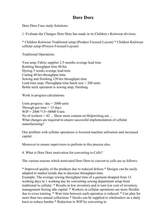 Dore Dore
Dore Dore Case study Solutions:
1. Evaluate the Changes Dore Dore has made in its Children s Knitwear division.
* Children Knitwear Traditional setup (Product Focused Layout) * Children Knitwear
cellular setup (Process Focused Layout)
Traditional Operations:
Yam amp; Fabric supplier 2.5 months average lead time
Knitting throughput time 80 hrs
Dyeing 5 weeks average lead time
Cutting 40 hrs throughput time
Sewing and finishing 120 hrs throughput time
Lead time amp; Throughput time batch size = 200 units
Bottle neck operation is sewing amp; finishing.
Work in progress calculations:
Units progress / day = 2000 units
Through put time = 15 days
WIP = 2000 *15=30000 Units
No of workers = 42 ... Show more content on Helpwriting.net ...
What changes are required to ensure successful implementation of cellular
manufacturing?
One problem with cellular operations is lowered machine utilisation and increased
capital.
Moreover to ensure supervisors to perform in this process also.
4. What is Dore Dore motivation for converting to Cells?
The various reasons which motivated Dore Dore to convert to cells are as follows:
* Improved quality of the products due to reduced defects * Designs can be easily
adapted to market trends due to decrease throughput time.
Example: The average sewing throughput time of a garment dropped from 15
working days to 1 working day by converting sewing department setup from
traditional to cellular. * Results in low inventory and in turn low cost of inventory
management freeing idle capital. * Workers in cellular operations are more flexible
due to cross training. * Wait time between each operation is reduced. * Can plan for
more than two annual collections * Stocks can be supplied to wholesalers on a daily
basis to reduce burden * Reduction in WIP by converting to
 