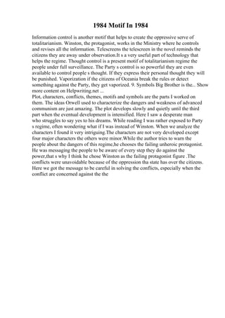 1984 Motif In 1984
Information control is another motif that helps to create the oppressive serve of
totalitarianism. Winston, the protagonist, works in the Ministry where he controls
and revises all the information. Telescreens the telescreen in the novel reminds the
citizens they are away under observation.It s a very useful part of technology that
helps the regime. Thought control is a present motif of totalitarianism regime the
people under full surveillance. The Party s control is so powerful they are even
available to control people s thought. If they express their personal thought they will
be punished. Vaporization if the citizens of Oceania break the rules or detect
something against the Party, they get vaporized. 9. Symbols Big Brother is the... Show
more content on Helpwriting.net ...
Plot, characters, conflicts, themes, motifs and symbols are the parts I worked on
them. The ideas Orwell used to characterize the dangers and weakness of advanced
communism are just amazing. The plot develops slowly and quietly until the third
part when the eventual development is intensified. Here I saw a desperate man
who struggles to say yes to his dreams. While reading I was rather exposed to Party
s regime, often wondering what if I was instead of Winston. When we analyze the
characters I found it very intriguing.The characters are not very developed except
four major characters the others were minor.While the author tries to warn the
people about the dangers of this regime,he chooses the failing unheroic protagonist.
He was messaging the people to be aware of every step they do against the
power,that s why I think he chose Winston as the failing protagonist figure .The
conflicts were unavoidable because of the oppression tha state has over the citizens.
Here we got the message to be careful in solving the conflicts, especially when the
conflict are concerned against the the
 