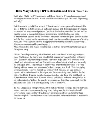 Both Mary Shelley s В‘Frankenstein and Bram Stoker s...
Both Mary Shelley s В‘Frankenstein and Bram Stoker s В‘Dracula are concerned
with representations of evil . Which creation/character do you find most frightening
and why?
Evil features in both В‘Dracula and В‘Frankenstein but the personification of this
evil is different in both novels. A feeling of menace and doom pervades В‘Dracula
because of his supernatural powers. One feels that he has control of the evil and he
has the power to manipulate the environment and people for his own ends.
В‘Frankenstein centres on the creation of a monster made from parts of dead bodies
and the fear created by the monster due to circumstance and the ignorance of society.
Also, one feels a certain amount of apprehension that the monster is deserted by ...
Show more content on Helpwriting.net ...
Mina realises this and pleads with the men to not tell her anything that might give
their plans away.
I found Dracula particularly vivid in detail, this contributed to making the novel
more frightening, the horror and blood filled images were described so brilliantly
that I could not help but imagine them. Her white night dress was smeared with
blood, and a thin stream trickled down the man s bare breast, which was shown by
his torn open dress. The attitude of the two had a terrible resemblance to a child
forcing a kitten s nose into a saucer of milk to compel it to drink. This horrifying
scene continues, His eyes flamed red with devilish passion, his aquiline nose
opened wide and quivered at the edges; and the white sharp teeth, behind the full
lips of the blood dripping mouth, champed together like those of a wild beast. In
В‘Frankenstein the monster does not wish to spill blood and uses strangulation as
his only method of killing, the murder scenes are not described in as much horrific
detail and this leads to a less frightening view of the novel.
To me, Dracula is a corrupt person, devoid of any human feelings, he does not wish
to and cannot feel compassion for any other living soul, he is completely self
involved and lives a solitary life, the only companions of his kind are the three
female vampires. The difference with Frankenstein s monster is that he is a creature
corrupted by
 