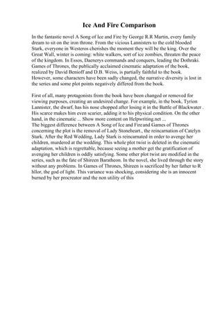 Ice And Fire Comparison
In the fantastic novel A Song of Ice and Fire by George R.R Martin, every family
dream to sit on the iron throne. From the vicious Lannisters to the cold blooded
Stark, everyone in Westeros cherishes the moment they will be the king. Over the
Great Wall, winter is coming: white walkers, sort of ice zombies, threaten the peace
of the kingdom. In Essos, Daenerys commands and conquers, leading the Dothraki.
Games of Thrones, the publically acclaimed cinematic adaptation of the book,
realized by David Benioff and D.B. Weiss, is partially faithful to the book.
However, some characters have been sadly changed, the narrative diversity is lost in
the series and some plot points negatively differed from the book.
First of all, many protagonists from the book have been changed or removed for
viewing purposes, creating an undesired change. For example, in the book, Tyrion
Lannister, the dwarf, has his nose chopped after losing it in the Battle of Blackwater .
His scarce makes him even scarier, adding it to his physical condition. On the other
hand, in the cinematic ... Show more content on Helpwriting.net ...
The biggest difference between A Song of Ice and Fireand Games of Thrones
concerning the plot is the removal of Lady Stoneheart., the reincarnation of Catelyn
Stark. After the Red Wedding, Lady Stark is reincarnated in order to avenge her
children, murdered at the wedding. This whole plot twist is deleted in the cinematic
adaptation, which is regrettable, because seeing a mother get the gratification of
avenging her children is oddly satisfying. Some other plot twist are modified in the
series, such as the fate of Shireen Baratheon. In the novel, she lived through the story
without any problems. In Games of Thrones, Shireen is sacrificed by her father to R
hllor, the god of light. This variance was shocking, considering she is an innocent
burned by her procreator and the non utility of this
 