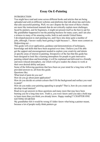 Essay On E-Painting
INTRODUCTION
You might have read and come across different books and articles that are being
uploaded and sold on different websites and platforms that talk about tips and tricks
that aids successful painting. Well, we can t dispute the fact most of these e books
are more like instructional manuals that do not critically explain most challenges
faced by painters, and for beginners, it might not present itself as the best to opt for.
My grandfather happened to run the painting business for many years, and I am also
a witness to many of his amazing works, both in and outside United States.
I developed passion to start painting too, and I have also done quite a number of
jobs, although, I haven t really been getting it right because I ... Show more content on
Helpwriting.net ...
This guide will cover application, guidance and demonstrations of techniques,
knowledge and skills that have been acquired over time. I believe you ll be able
get the support and encouragement needed to explore your creativity and talents
at specific areas of interest in painting. Irrespective of the fact that this guide has
been designed to look like a learning atmosphere for people to gain innovative
painting related ideas and knowledge, it will be explained and delivered in a friendly
and more relaxed atmosphere, one which will give readers the chance to work at
their own desired ability and pace.
Some of the following questions that have been on your mind for a long time will be
provided answers to; all from this guide.
Questions like;
What kind of paint do you use?
How do you go about paint application?
How do you decide on certain colours that ll fit the background and surface you want
to paint?
How do you make your painting appealing to people? That is, how do you create and
develop visual interest?
Read on to get answers to these questions and many more that may have been
burning you for a long time now. Truth is, you won t know until you take a bold step
to learn more than you think you already know. Happy reading!!! CHAPTER ONE
GETTING STARTED
My grandfather felt it would be wrong if I didn t know what being a painter meant,
because a lot of people really think painters go
 