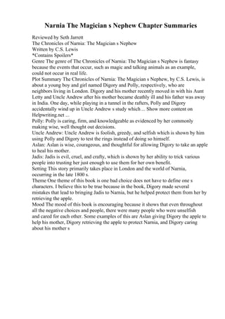 Narnia The Magician s Nephew Chapter Summaries
Reviewed by Seth Jarrett
The Chronicles of Narnia: The Magician s Nephew
Written by C.S. Lewis
*Contains Spoilers*
Genre The genre of The Chronicles of Narnia: The Magician s Nephew is fantasy
because the events that occur, such as magic and talking animals as an example,
could not occur in real life.
Plot Summary The Chronicles of Narnia: The Magician s Nephew, by C.S. Lewis, is
about a young boy and girl named Digory and Polly, respectively, who are
neighbors living in London. Digory and his mother recently moved in with his Aunt
Letty and Uncle Andrew after his mother became deathly ill and his father was away
in India. One day, while playing in a tunnel in the rafters, Polly and Digory
accidentally wind up in Uncle Andrew s study which ... Show more content on
Helpwriting.net ...
Polly: Polly is caring, firm, and knowledgeable as evidenced by her commonly
making wise, well thought out decisions.
Uncle Andrew: Uncle Andrew is foolish, greedy, and selfish which is shown by him
using Polly and Digory to test the rings instead of doing so himself.
Aslan: Aslan is wise, courageous, and thoughtful for allowing Digory to take an apple
to heal his mother.
Jadis: Jadis is evil, cruel, and crafty, which is shown by her ability to trick various
people into trusting her just enough to use them for her own benefit.
Setting This story primarily takes place in London and the world of Narnia,
occurring in the late 1800 s.
Theme One theme of this book is one bad choice does not have to define one s
characters. I believe this to be true because in the book, Digory made several
mistakes that lead to bringing Jadis to Narnia, but he helped protect them from her by
retrieving the apple.
Mood The mood of this book is encouraging because it shows that even throughout
all the negative choices and people, there were many people who were unselfish
and cared for each other. Some examples of this are Aslan giving Digory the apple to
help his mother, Digory retrieving the apple to protect Narnia, and Digory caring
about his mother s
 