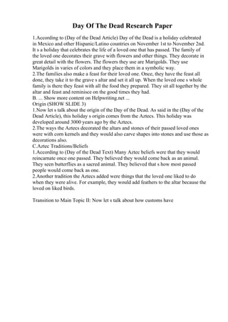 Day Of The Dead Research Paper
1.According to (Day of the Dead Article) Day of the Dead is a holiday celebrated
in Mexico and other Hispanic/Latino countries on November 1st to November 2nd.
It s a holiday that celebrates the life of a loved one that has passed. The family of
the loved one decorates their grave with flowers and other things. They decorate in
great detail with the flowers. The flowers they use are Marigolds. They use
Marigolds in varies of colors and they place them in a symbolic way.
2.The families also make a feast for their loved one. Once, they have the feast all
done, they take it to the grave s altar and set it all up. When the loved one s whole
family is there they feast with all the food they prepared. They sit all together by the
altar and feast and reminisce on the good times they had.
B. ... Show more content on Helpwriting.net ...
Origin (SHOW SLIDE 3)
1.Now let s talk about the origin of the Day of the Dead. As said in the (Day of the
Dead Article), this holiday s origin comes from the Aztecs. This holiday was
developed around 3000 years ago by the Aztecs.
2.The ways the Aztecs decorated the altars and stones of their passed loved ones
were with corn kernels and they would also carve shapes into stones and use those as
decorations also.
C.Aztec Traditions/Beliefs
1.According to (Day of the Dead Text) Many Aztec beliefs were that they would
reincarnate once one passed. They believed they would come back as an animal.
They seen butterflies as a sacred animal. They believed that s how most passed
people would come back as one.
2.Another tradition the Aztecs added were things that the loved one liked to do
when they were alive. For example, they would add feathers to the altar because the
loved on liked birds.
Transition to Main Topic II: Now let s talk about how customs have
 