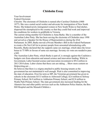 Chisholm Essay
Your Involvement
Federal Electorate
Chisolm: The electorate of Chisholm is named after Caroline Chisholm (1800
1877). She was a noted social worker and advocate for immigration of New South
Wales. She helped newly immigrated women in New South Wales to find shelter,
dispersed the unemployed to the country so that they could find work and improved
the conditions for workers in goldfields in Victoria.
The current sitting member for Chisholm is Anna Burke. She is a member of the
Australian Labor Party. She has been serving the electorate of Chisholm since 1998
and served as a Speaker for the House of Representatives during the 43rd
Parliament. In 2005, Burke moved a Private Member s Bill in the Federal Parliament
to create a Do Not Call list to protect people from unwanted telemarketing calls.
Recently, Burke declared that she supports same sex marriage, which takes the lower
house to 75 MPs in favour of same sex marriage. Seventy six votes are needed to pass
a bill.
The Australian Labor Party, which Burke is part of, is strongly against the Coalition s
budgets cuts from education and annual science and innovation funding. While in
Government, Labor boosted science and innovation investment to $9.6 million in
2013 2014 alone. Labor claims that these cuts are taking ... Show more content on
Helpwriting.net ...
He believes that there is a stigma attached to public housing tenants as the
government has not maintained it well enough. Watt is also committed in improving
the state of education. Over his term as MP, the Victorian government has given to
schools in the electorate $15.5 million to Ashwood College, $2.6 million to Solway
Primary School, $6.9 million to Ashburton Primary School, and $2.8 million to
Wattle Park Primary School. The state government also increased funding for the
Alamein line and other public services such as the Ashburton Police Station, the Box
Hill Hospital and the Monash Children s
 