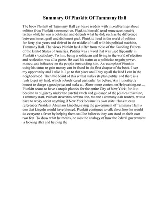 Summary Of Plunkitt Of Tammany Hall
The book Plunkitt of Tammany Hall can leave readers with mixed feelings about
politics from Plunkitt s perspective. Plunkitt, himself, used some questionable
tactics while he was a politician and defends what he did; such as the difference
between honest graft and dishonest graft. Plunkitt lived in the world of politics
for forty plus years and thrived in the middle of it all with his political machine,
Tammany Hall. The views Plunkitt held differ from those of the Founding Fathers
of the United States of America. Politics was a word that was used flippantly in
Plunkitt s vocabulary. To him, being a politician and living in the world of election
and re election was all a game. He used his status as a politician to gain power,
money, and influence on the people surrounding him. An example of Plunkitt
using his status to gain money can be found in the first chapter of the book. I see
my opportunity and I take it. I go to that place and I buy up all the land I can in the
neighborhood. Then the board of this or that makes its plan public, and there is a
rush to get my land, which nobody cared particular for before. Ain t it perfectly
honest to charge a good price and make a... Show more content on Helpwriting.net ...
Plunkitt seems to have a utopia planned for the entire City of New York; for it to
become an oligarchy under the careful watch and guidance of the political machine,
Tammany Hall. Plunkitt describes how no one, but the Tammany Hall leaders, would
have to worry about anything if New York became its own state. Plunkitt even
references President Abraham Lincoln, saying the government of Tammany Hall is
one that Lincoln would have blessed. Plunkitt continues to talk about how he would
do everyone a favor by helping them until he believes they can stand on their own
two feet. To show what he means, he uses the analogy of how the federal government
is looking after and helping the
 