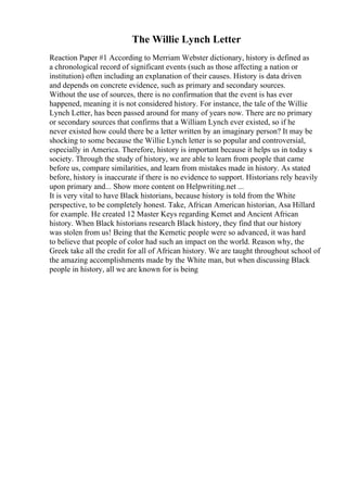 The Willie Lynch Letter
Reaction Paper #1 According to Merriam Webster dictionary, history is defined as
a chronological record of significant events (such as those affecting a nation or
institution) often including an explanation of their causes. History is data driven
and depends on concrete evidence, such as primary and secondary sources.
Without the use of sources, there is no confirmation that the event is has ever
happened, meaning it is not considered history. For instance, the tale of the Willie
Lynch Letter, has been passed around for many of years now. There are no primary
or secondary sources that confirms that a William Lynch ever existed, so if he
never existed how could there be a letter written by an imaginary person? It may be
shocking to some because the Willie Lynch letter is so popular and controversial,
especially in America. Therefore, history is important because it helps us in today s
society. Through the study of history, we are able to learn from people that came
before us, compare similarities, and learn from mistakes made in history. As stated
before, history is inaccurate if there is no evidence to support. Historians rely heavily
upon primary and... Show more content on Helpwriting.net ...
It is very vital to have Black historians, because history is told from the White
perspective, to be completely honest. Take, African American historian, Asa Hillard
for example. He created 12 Master Keys regarding Kemet and Ancient African
history. When Black historians research Black history, they find that our history
was stolen from us! Being that the Kemetic people were so advanced, it was hard
to believe that people of color had such an impact on the world. Reason why, the
Greek take all the credit for all of African history. We are taught throughout school of
the amazing accomplishments made by the White man, but when discussing Black
people in history, all we are known for is being
 