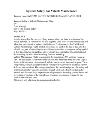 Systems Safety For Vehicle Maintenance
Running Head: SYSTEMS SAFETY IN VEHICLE MAINTENANCE SHOP
Systems Safety in Vehicle Maintenance Shop
BY
Peter Mwangi
SFTY 440, System Safety
May, 4th 2015
ABSTRACT
In order to employ the concepts of any system safety; we have to understand the
notion behind it. In summation, we also ought to know what systems safeties are and
what they strive to act in a given establishment. For instance, in RAF Mildenhall
VehicleMaintenance Flight, a lot of procedures are used in the day to day activities
all with one goal of defending the overall combat mission. Any system safety applied
to this trajectory has the cardinal aim of identifying, eliminating or controlling and
documenting any risks/hazards arising from the workshop.
Vehicle Maintenance Flight is responsible for maintaining 573 vehicles valued at
$49.1 million bucks. To alleviate the workload and better serve the base, the flight is
further split into seven elements each with its own separate shop and or space. These
components, work on different types of vehicles which directly or indirectly support
different base missions. The management holds the overall obligation of training and
implementing safety systems applicable to each shop each identifying particular
hazards and risks and ways to prevent or mitigate them. Reducing systems losses and
prevention of mishaps is the overall goal of system programs developed for the
Vehicle Maintenance shop.
This report will talk about the procedures involved in
 