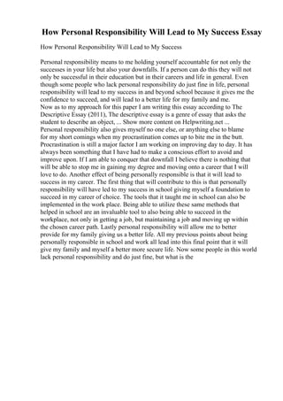 How Personal Responsibility Will Lead to My Success Essay
How Personal Responsibility Will Lead to My Success
Personal responsibility means to me holding yourself accountable for not only the
successes in your life but also your downfalls. If a person can do this they will not
only be successful in their education but in their careers and life in general. Even
though some people who lack personal responsibility do just fine in life, personal
responsibility will lead to my success in and beyond school because it gives me the
confidence to succeed, and will lead to a better life for my family and me.
Now as to my approach for this paper I am writing this essay according to The
Descriptive Essay (2011), The descriptive essay is a genre of essay that asks the
student to describe an object, ... Show more content on Helpwriting.net ...
Personal responsibility also gives myself no one else, or anything else to blame
for my short comings when my procrastination comes up to bite me in the butt.
Procrastination is still a major factor I am working on improving day to day. It has
always been something that I have had to make a conscious effort to avoid and
improve upon. If I am able to conquer that downfall I believe there is nothing that
will be able to stop me in gaining my degree and moving onto a career that I will
love to do. Another effect of being personally responsible is that it will lead to
success in my career. The first thing that will contribute to this is that personally
responsibility will have led to my success in school giving myself a foundation to
succeed in my career of choice. The tools that it taught me in school can also be
implemented in the work place. Being able to utilize these same methods that
helped in school are an invaluable tool to also being able to succeed in the
workplace, not only in getting a job, but maintaining a job and moving up within
the chosen career path. Lastly personal responsibility will allow me to better
provide for my family giving us a better life. All my previous points about being
personally responsible in school and work all lead into this final point that it will
give my family and myself a better more secure life. Now some people in this world
lack personal responsibility and do just fine, but what is the
 