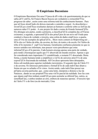 O Empirismo Baconiano
O Empirismo Baconiano Em uma Г©poca de dГєvida e de questionamento do que se
sabia atГ© entГЈo, Sir Francis Bacon buscou um verdadeiro e extraordinГЎrio
progresso do saber , assim como uma reforma total do conhecimento humano . Para
que tal fosse alcanГ§ado ele deixou marcado o caminho a seguir. As descobertas e
invenГ§Гµes cientГficas resultantes dariam ao homem o controle sobre as forГ§as da
natureza saber Г© poder . A este projeto foi dado o nome de Grande InstauraГ§ГЈo.
Ele abrangia seis partes, sendo a primeira, a classificaГ§ГЈo completa das ciГЄncias
existentes; a segunda, a apresentaГ§ГЈo dos princГpios de um novo mГ©todo para
conduzir a busca da verdade; a terceira, uma coleta de dados empГricos; a quarta,
uma sГ©rie de exemplos de aplicaГ§ГЈo... Show more content on Helpwriting.net ...
SГЈo eles os Гdolos da tribo, da caverna, do foro, do teatro e da escola. Os Гdolos da
tribo sГЈo inerentes Г espГ©cie humana. Geralmente confiamos piamente no que os
nossos sentidos nos informam, mas poucas vezes percebemos que estas
informaГ§Гµes sГЈo parciais. Cada homem enxerga apenas uma parte da verdade,
pois tende a hierarquizar aquilo que Г© absorvido do mundo exterior. Apenas o que
for considerado mais importante Г© contabilizado, o restante Г© descartado. Desta
forma, a mente humana tende a simplificar a visГЈo do universo atravГ©s de uma
exposiГ§ГЈo fracionada da realidade. AlГ©m disso apresenta fatos deturpados,
feitos sob medida para suportar realidades inexistentes. O segundo tipo de Гdolo Г©
o da caverna. Os interesses particulares e formaГ§ГЈo de cada indivГduo ditam a
forma em que os achados sГЈo vistos. Assim sendo, cada indivГduo possui sua
prГіpria caverna particular, que , como uma lente, interpreta e distorce a luz da
Natureza , dando ao seu proprietГЎrio uma visГЈo parcial da realidade. Isso faz com
que alguns espГritos tenham condiГ§Гµes para assinalar as diferenГ§as, outros, as
semelhanГ§as, e ambos tendam ao erro, embora de maneiras opostas . O terceiro tipo
de Гdolo Г© o do foro (ou do mercado). Uma
 