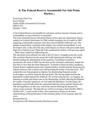 Is The Federal Reserve Accountable For Sub Prime
Market...
Final Project Part Two
Kevin Nozari
Embry Riddle Aeronautical University
MBAA 523
October 1, 2015
Is the Federal Reserve Accountable for sub prime market economic disaster and its
sustainability in a post disaster U.S economy?
The most commonly known sub prime finance crisis came into illumination when a
sudden rise in home foreclosures in 2006 twirled seemingly out of control in 2007,
triggering a nationwide economic crisis that went worldwide within the year. The
greatest responsibility is pointed at the lenders who created such problems. It was
the lenders who, at the end of the day, lend finances to citizens with poor credit and a
high risk of failure to pay. When the Feds inundated the markets with growing capital
... Show more content on Helpwriting.net ...
The sub prime crisis affected, not only to the US, but it s footpath across the world.
The economic financial system across the world experienced suffering very badly,
thereby leading the deteriorating of the economy. According to numerous
economists, the crisis of 2008 was the most severe economic contraction, despite the
fact that it is less than the Great Depression. To preserve financial policy steadiness,
Federal Reserve applied conservative financial policy stimulus thereby decreasing the
federal resources rate to almost zero and becoming the lender of the last resort . Fed
created this new loan program to improve the deteriorating financial system.
In this paper, we will be using the log log model. The log log model used for the
demand for wealth (attuned for inflation). We will be using the M1, as a display, for
demand on wealth and interest rate as the illuminating variable affecting the demand
for wealth. Using the regression, we will study the hypothesis. For this paper, the
hypothesis used will talk about the connection between money and the interest rate.
The null hypothesis, in this case, will be the interest affecting the demand for
money in the economy. The data that we will be reviewing is from October 2008 to
October 2011, 3 years worth of data. This connection will give us the basic
understanding of the performance of the monetary policy in US economy after the
crisis.
Research Review
In response to the financial disaster that had occurred
 