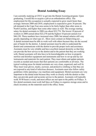 Dental Assisting Essay
I am currently studying at CFCC to get into the Dental Assisting program. Upon
graduating, I would like to acquire a job at an orthodontists office. The
employment for this occupation is actually expected to grow much faster than
average; between 2008 and 2018, employment is expected to grow 36 percent. The
job demand in the Cape Fear area seems to be fairly higher than other areas in
North Carolina, and higher than some other states as well. The average starting
salary for dental assistants in 2008 was about $32,774. The lowest 10 percent of
workers in 2008 earned about $22,270 and the highest 10 percent earned over
$46,150. These numbers have increased since 2008, but annual salaries still vary
greatly depending on what type of... Show more content on Helpwriting.net ...
A dental assistant must be able to work well with others because they are the second
pair of hands for the dentist. A dental assistant must be able to understand the
dentist and communicate with the dentist to provide proper tools and assistance.
Assistants must be very reliable and have excellent manual dexterity so that they
can provide the best service to the dentist and to the patient that they are working
with. Dental assistants will also have to be knowledgeable on how to properly
sterilize and disinfect equipment and instruments and how to set up and lay out
instruments and materials for each patient. They must obtain and update patients
records as needed and ensure that their patients are comfortable at all times. The
typical working areas for dental assistants are very clean, organized, and well lit.
They must wear gloves, masks, eyewear, and protective clothing so that they are
not exposed to any kind of infectious diseases. Assistants must also follow safety
guidelines while operating x ray machines and equipment. Dental assistants are very
important to the dental team because they work so closely with the dentist so that
they can provide quick and accurate service to the patient. Assistants will typically
work 30 40 hours a week, and most offices are not open to the public on Fridays. A
few dental assistants must work half days on Fridays to organize storage areas and to
check inventory on the materials used in the office. Some
 