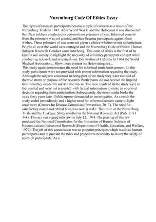 Nuremburg Code Of Ethics Essay
The rights of research participants became a topic of concern as a result of the
Nuremberg Trials in 1945. After World War II and the Holocaust it was discovered
that Nazi soldiers conducted experiments on prisoners of war. Informed consent
from the prisoners was not granted and they became participants against their
wishes. These prisoners of war were not given a choice whether or not to participate.
People all over the world were outraged and the Nuremburg Code of Ethical Human
Subjects Research Conduct came into being. This code of ethics is the first of its
kind in our society to highlight the necessity of voluntary participant consent when
conducting research and investigations. Declaration of Helsinki In 1964 the World
Medical Association... Show more content on Helpwriting.net ...
This study again demonstrates the need for informed participant consent. In this
study participants were not provided with proper information regarding the study.
Although the subjects consented to being part of the study they were not told of
the true intent or purpose of the research. Participants did not receive the implied
treatment they needed to survive the illness. The men involved in the study were in
fact misled and were not presented with factual information to make an educated
decision regarding their participation. Subsequently, the news media broke the
story forty years later. Public uproar demanded an investigation. As a result the
study ended immediately and a higher need for informed consent came to light
once more (Centers for Disease Control and Prevention, 2017). The need for
satisfactory moral and ethical laws was now at stake. The result of the Nuremburg
Trials and the Tuskegee Study resulted in the National Research Act (Pub. L. 93
348). This act was signed into law on July 12, 1974. The passing of this law
produced the National Commission for the Protection of Human Subjects of
Biomedical and Behavioral Research (Department of Health, Education, and Welfare,
1979). The job of this commission was to pinpoint principles which involved human
participants and to provide the rules and procedures necessary to insure the safety of
research participants. As a
 