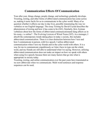 Communication Effects Of Communication
Year after year, things change, people change, and technology gradually develops.
Tweeting, texting, and other forms of abbreviated communication has come across
us, making it more facile for us to communicate in the cyber world. Many of us
question whether it affects our day to day lives, possibly transmuting the way we
verbalize or our English language. The essay Texting by David Crystal describes the
phenomenon of texting and how it has come to be (241). Similarly, Kris Axtman
verbalizes about how the forms of abbreviated communicationand slang affects us in
his essay, r u online? : The Evolving Lexicon of Wired Teens (247). As a teenager, I
absorb the contemporary trends taking place in today s society, this includes
abbreviated communication. There is a clear distinction between how I text and
how I communicate in person, with live speech. I utilize abbreviated
communication when I text my friends and in the cyber world with others. It is a
way for me to communicate expeditiously as I don t have to type out the whole
word, and my friends are still able to understand what I m saying. However, utilizing
abbreviated communication does not make an impact on how we speak with others
when using live speech; because there are many factors that go into what is
appropriate in society today.
Tweeting, texting, and online communication over the past years have transmuted as
we now abbreviate when we communicate. Multi word sentences and response
sequences can be used,
 
