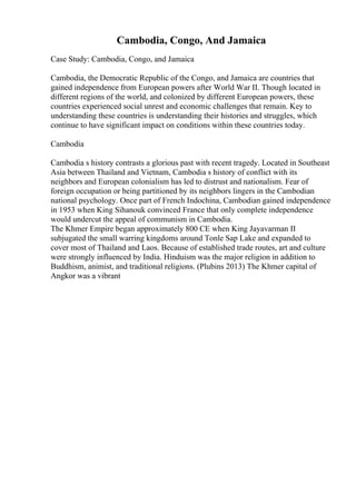 Cambodia, Congo, And Jamaica
Case Study: Cambodia, Congo, and Jamaica
Cambodia, the Democratic Republic of the Congo, and Jamaica are countries that
gained independence from European powers after World War II. Though located in
different regions of the world, and colonized by different European powers, these
countries experienced social unrest and economic challenges that remain. Key to
understanding these countries is understanding their histories and struggles, which
continue to have significant impact on conditions within these countries today.
Cambodia
Cambodia s history contrasts a glorious past with recent tragedy. Located in Southeast
Asia between Thailand and Vietnam, Cambodia s history of conflict with its
neighbors and European colonialism has led to distrust and nationalism. Fear of
foreign occupation or being partitioned by its neighbors lingers in the Cambodian
national psychology. Once part of French Indochina, Cambodian gained independence
in 1953 when King Sihanouk convinced France that only complete independence
would undercut the appeal of communism in Cambodia.
The Khmer Empire began approximately 800 CE when King Jayavarman II
subjugated the small warring kingdoms around Tonle Sap Lake and expanded to
cover most of Thailand and Laos. Because of established trade routes, art and culture
were strongly influenced by India. Hinduism was the major religion in addition to
Buddhism, animist, and traditional religions. (Plubins 2013) The Khmer capital of
Angkor was a vibrant
 