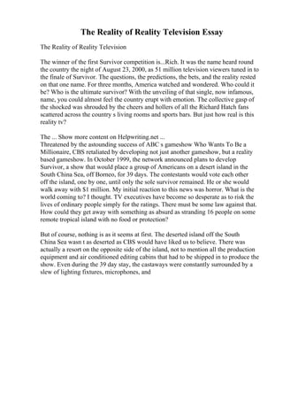 The Reality of Reality Television Essay
The Reality of Reality Television
The winner of the first Survivor competition is...Rich. It was the name heard round
the country the night of August 23, 2000, as 51 million television viewers tuned in to
the finale of Survivor. The questions, the predictions, the bets, and the reality rested
on that one name. For three months, America watched and wondered. Who could it
be? Who is the ultimate survivor? With the unveiling of that single, now infamous,
name, you could almost feel the country erupt with emotion. The collective gasp of
the shocked was shrouded by the cheers and hollers of all the Richard Hatch fans
scattered across the country s living rooms and sports bars. But just how real is this
reality tv?
The ... Show more content on Helpwriting.net ...
Threatened by the astounding success of ABC s gameshow Who Wants To Be a
Millionaire, CBS retaliated by developing not just another gameshow, but a reality
based gameshow. In October 1999, the network announced plans to develop
Survivor, a show that would place a group of Americans on a desert island in the
South China Sea, off Borneo, for 39 days. The contestants would vote each other
off the island, one by one, until only the sole survivor remained. He or she would
walk away with $1 million. My initial reaction to this news was horror. What is the
world coming to? I thought. TV executives have become so desperate as to risk the
lives of ordinary people simply for the ratings. There must be some law against that.
How could they get away with something as absurd as stranding 16 people on some
remote tropical island with no food or protection?
But of course, nothing is as it seems at first. The deserted island off the South
China Sea wasn t as deserted as CBS would have liked us to believe. There was
actually a resort on the opposite side of the island, not to mention all the production
equipment and air conditioned editing cabins that had to be shipped in to produce the
show. Even during the 39 day stay, the castaways were constantly surrounded by a
slew of lighting fixtures, microphones, and
 