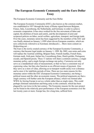 The European Economic Community and the Euro Dollar
Essay
The European Economic Community and the Euro Dollar
The European Economic Community (EEC), also known as the common market,
was established in 1957 through the treaty of Rome signed between Belgium,
France, Italy, Luxembourg, the Netherlands, and Germany in order to achieve
economic cooperation. It has since worked for the free movement of labor and
capital, the abolition of trusts and cartels, and the development of joint and
reciprocal policies on labor, social welfare, agriculture, transport, and foreign trade.
Over the years, monetary union has been suggested by the members of the EEC and
was finally attained on January 1,1999 when eleven European countries, which are
now collectively referred to as Euroland, introduced a ... Show more content on
Helpwriting.net ...
The Euro is the newly created currency of the European Economic Community, a
currency that became legal tender on January 1, 1999. By 2002, euro notes and coins
will replace the Austrian schilling, Belgian franc, Finnish markka, French franc,
German mark, Irish punt, Italian lira, Luxembourg franc, Dutch guilder, Portuguese
escudo, and Spanish peseta. These 11 nations will share a common currency, a single
monetary policy, and a single foreign exchange rate policy. Currencies not only
serve as a standardized value of measurement, so that we have a consistent way of
expressing value, but they also function as an efficient means of payment. Also
they serve as a store of value, allowing us to transport wealth easily over a distance
and to store it for indefinite periods of time. There are two main reasons for this
monetary union within the EEC (European Economic Community), one being a
political reason and the other an economic reason. The political arguments are that a
single currency will further unite the European alliance, which was formed after
WWII, by forcing Europe to act as a whole rather than as single states. This could
perhaps eliminate nationalism and bring unity to this continent, which has been
plagued by war twice in the last century. The Economic reasons for the euro project
can be found in the relatively poor performance of the European economies over the
last twenty years or more. Europe has, for a long time, suffered form
 