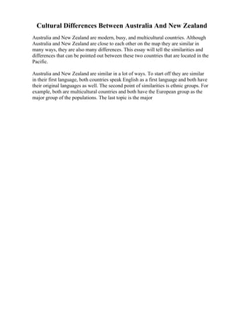 Cultural Differences Between Australia And New Zealand
Australia and New Zealand are modern, busy, and multicultural countries. Although
Australia and New Zealand are close to each other on the map they are similar in
many ways, they are also many differences. This essay will tell the similarities and
differences that can be pointed out between these two countries that are located in the
Pacific.
Australia and New Zealand are similar in a lot of ways. To start off they are similar
in their first language, both countries speak English as a first language and both have
their original languages as well. The second point of similarities is ethnic groups. For
example, both are multicultural countries and both have the European group as the
major group of the populations. The last topic is the major
 
