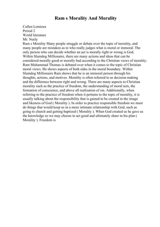 Ram s Morality And Morality
Cullen Lemieux
Period 2
World literature
Mr. Neely
Ram s Morality Many people struggle or debate over the topic of morality, and
many people are mistaken as to who really judges what is moral or immoral. The
only person who can decide whether an act is morally right or wrong is God.
Within Slumdog Millionaire, there are many actions and ideas that can be
considered morally good or morally bad according to the Christian views of morality.
Ram Muhammad Thomas is debated over when it comes to the topic of Christian
moral views. He shows aspects of both sides in the moral boundary. Within
Slumdog Millionaire Ram shows that he is an immoral person through his
thoughts, actions, and motives. Morality is often referred to as decision making
and the difference between right and wrong. There are many aspects to Christian
morality such as the practice of freedom, the understanding of moral acts, the
formation of conscience, and above all realization of sin. Additionally, when
referring to the practice of freedom when it pertains to the topic of morality, it is
usually talking about the responsibility that is gained to be created in the image
and likeness of God ( Morality ). In order to practice responsible freedom we must
do things that would keep us in a more intimate relationship with God, such as
going to church and getting baptized ( Morality ). When God created us he gave us
the knowledge so we may choose to act good and ultimately share in his plan (
Morality ). Freedom is
 