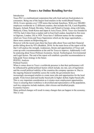 Tesco s An Online Retailing Service
Introduction
Tesco PLC is a multinational corporation that sells food and non food products to
consumers. Being one of the largest food retailers in the world (Brand Finance,
2014). It now operates over 7,599 stores that include franchises. With over 500,000+
employees worldwide in 12 different counties, that includes the UK, Czech Republic,
Hungary, Ireland, Poland, Slovakia, Turkey and Poland in Europe, along with India,
Malaysia, China, South Korea and Japan in Asia (Tesco, 2014). Tesco was founded in
1919 by Jack Cohen from a market stall in East End London, launched its first store
in Edgware, London, UK in 1929. Tesco have 5 different names for the company
which are Tesco Extra and Tesco Superstores which are the large supermarkets....
Show more content on Helpwriting.net ...
However with the recent years there has been talks about Tesco and their financial
profits falling down by 92% (Ruddick, 2014). So the main focus of the report will be
that I will analyse the strength, weaknesses, threats and opportunities of Tesco and
come up with a recommendation at the end for Tesco to improve. Additionally I will
be analysing about Tesco Political, Economic, Social, Technological, Environmental
and Legal factors. The end of the report will establish a possible recommendation to
help guide Tesco strategy in the future.
PESTEL Analysis
Political Factors:
When it comes down to Tesco s worldwide presence is that their performance will
be influenced by global political factors which include, tax rate, acts of legislation
and the overall political stability of the countries the company operates in. Due to
the ongoing financial instability across the world, the governments have
increasingly encouraged retailers to create more jobs and opportunities for the local
people. From lower paid and locally based jobs to higher skilled, higher based jobs.
This is very important consideration as it creates more employment opportunities.
Tesco is ensuring their workforce is diversified and representative of the population,
such key categories include students, elder citizens and disabled people.
Economic Factors:
Many political changes will result in many changes that can happen in the economy.
This is very
 