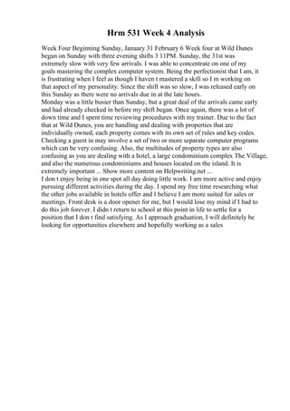 Hrm 531 Week 4 Analysis
Week Four Beginning Sunday, January 31 February 6 Week four at Wild Dunes
began on Sunday with three evening shifts 3 11PM. Sunday, the 31st was
extremely slow with very few arrivals. I was able to concentrate on one of my
goals mastering the complex computer system. Being the perfectionist that I am, it
is frustrating when I feel as though I haven t mastered a skill so I m working on
that aspect of my personality. Since the shift was so slow, I was released early on
this Sunday as there were no arrivals due in at the late hours.
Monday was a little busier than Sunday, but a great deal of the arrivals came early
and had already checked in before my shift began. Once again, there was a lot of
down time and I spent time reviewing procedures with my trainer. Due to the fact
that at Wild Dunes, you are handling and dealing with properties that are
individually owned, each property comes with its own set of rules and key codes.
Checking a guest in may involve a set of two or more separate computer programs
which can be very confusing. Also, the multitudes of property types are also
confusing as you are dealing with a hotel, a large condominium complex The Village,
and also the numerous condominiums and houses located on the island. It is
extremely important ... Show more content on Helpwriting.net ...
I don t enjoy being in one spot all day doing little work. I am more active and enjoy
pursuing different activities during the day. I spend my free time researching what
the other jobs available in hotels offer and I believe I am more suited for sales or
meetings. Front desk is a door opener for me, but I would lose my mind if I had to
do this job forever. I didn t return to school at this point in life to settle for a
position that I don t find satisfying. As I approach graduation, I will definitely be
looking for opportunities elsewhere and hopefully working as a sales
 