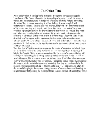 The Ocean Tone
As an observation of the opposing natures of the ocean s surfaces and depths,
Hawthorne s The Ocean illustrates the tranquility of a grave beneath the ocean s
waves. The melancholy tone of the poem acts like a unifying current, pervading
the text of the poem and saturating it with a feeling of peace mingled with
undertones of sadness. Divided into two octaves, the poem first depicts the nature
of the ocean referring to it as quiet and alone then the second half of the poem
contrasts typical graves with the graves of mariners beneath the sea (2). The poem
also relies on a detached observer to act as the speaker to directly connect the
audience to the image of the ocean which it is describing. The poem starts with a
description of the ocean and its caves and the first octave also establishes the
inherent contrast between the ocean s silent caves and its fury (1 3). The first octave
portrays a divided ocean; on the top of the ocean lie rough and... Show more content
on Helpwriting.net ...
The final line of the first stanza emphasizes the power of the ocean and that it does
not discriminate when choosing its victims since it willingly takes the young, the
bright, the fair (8). The poem then transitions like the crest of a wave colliding with
a sandy beach as it begins to talk specifically of those who find solace beneath the
wrathful waves. The poem s structure also echoes the ebb and flow of the ocean as
one wave flawlessly makes way for another. The second stanza begins by describing
the slumber of the wearied seamen and by stating that they are resting calmly the
speaker conjures an atmosphere of finality and peace (9). The poem also refers to
the sea as belonging to the seamen through the use of the word own and in doing so
he emphasizes that because the men spent their lives on the sea it became their home
 