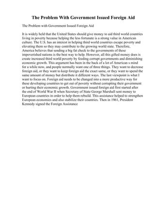 The Problem With Government Issued Foreign Aid
The Problem with Government Issued Foreign Aid
It is widely held that the United States should give money to aid third world countries
living in poverty because helping the less fortunate is a strong value in American
culture. The U.S. has an interest in helping third world countries escape poverty and
elevating them so they may contribute to the growing world state. Therefore,
America believes that sending a big fat check to the governments of these
impoverished nations is the best way to help. However, all this gifted money does is
create increased third world poverty by feeding corrupt governments and diminishing
economic growth. This argument has been in the back of a lot of American s mind
for a while now, and people normally want one of three things. They want to decrease
foreign aid, or they want to keep foreign aid the exact same, or they want to spend the
same amount of money but distribute it different ways. The last viewpoint is what I
want to focus on. Foreign aid needs to be changed into a more productive way for
these developing countries to get out of poverty without corrupting their government
or hurting their economic growth. Government issued foreign aid first started after
the end of World War II when Secretary of State George Marshall sent money to
European countries in order to help them rebuild. This assistance helped to strengthen
European economies and also stabilize their countries. Then in 1961, President
Kennedy signed the Foreign Assistance
 