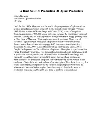 A Brief Note On Production Of Opium Production
Jebbeh Kiawoin
Variation in Opium Production
12/13/16
Until the late 1980s, Myanmar was the world s largest producer of opium with an
average annual production of about 700 metric tons of opium between 1981 and
1987 (United Nations Office on Drugs and Crime, 2016). Apart of the golden
Triangle, consisting of 367,000 square miles that includes the countries of Laos and
Thailand, Kokang and the Wa Region have always been major poppy growing areas
in Shan State of Myanmar. These regions as a whole produced 70 per cent of
Myanmar s opium output. Production of opium is attractive to impoverished
farmers as the financial return from poppy is 17 times more than that of rice.
(Skidmore, Wilson, 2007) (United Nations Office on Drugs and Crime, 2016).
Despite the importance of the cultivation of opium to this region, it s production has
varied dramatically over time. Two thousand and six in particular, experienced a fall
in production similarly to the year of 1999(United Nations Office on Drugs and
Crime, 2016). Although there are multiple actors that have been continuous
beneficiaries of the production of opium, some of these very actors partook in the
combined efforts of the international crackdown on opium. There have been very few
efforts in attempting to explain why the variation in opium production exists by
scholars who have studied the region. Some have argued that the decrease in
production beginning in 2002 2006 was done to conform to international
 