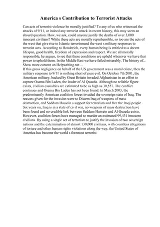 America s Contribution to Terrorist Attacks
Can acts of terrorist violence be morally justified? To any of us who witnessed the
attacks of 9/11, or indeed any terrorist attack in recent history, this may seem an
absurd question. How, we ask, could anyone justify the deaths of over 3,000
innocent civilians? While these acts are morally reprehensible, so too are the acts of
the west that give rise to Islamic terrorismand the west s military responses to
terrorist acts. According to Honderich, every human being is entitled to a decent
lifespan, good health, freedom of expression and respect. We are all morally
responsible, he argues, to see that these conditions are upheld wherever we have that
power to uphold them. In the Middle East we have failed miserably. The history of...
Show more content on Helpwriting.net ...
If this gross negligence on behalf of the US government was a moral crime, then the
military response to 9/11 is nothing short of pure evil. On October 7th 2001, the
American military, backed by Great Britain invaded Afghanistan in an effort to
capture Osama Bin Laden, the leader of Al Quaeda. Although no reliable figure
exists, civilian casualties are estimated to be as high as 30,557. The conflict
continues and Osama Bin Laden has not been found. In March 2003, the
predominantly American coalition forces invaded the sovereign state of Iraq. The
reasons given for the invasion were to Disarm Iraq of weapons of mass
destruction, end Saddam Hussein s support for terrorism and free the Iraqi people .
Six years on, Iraq is in a state of civil war, no weapons of mass destruction have
been found and no credible link between Saddam Hussein and Al Quaeda exists.
However, coalition forces have managed to murder an estimated 99,431 innocent
civilians. By using a single act of terrorism to justify the invasion of two sovereign
nations and the extermination of almost 130,000 civilians, with countless allegations
of torture and other human rights violations along the way, the United States of
America has become the world s foremost terrorist
 
