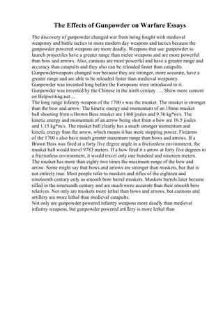 The Effects of Gunpowder on Warfare Essays
The discovery of gunpowder changed war from being fought with medieval
weaponry and battle tactics to more modern day weapons and tactics because the
gunpowder powered weapons are more deadly. Weapons that use gunpowder to
launch projectiles have a greater range than melee weapons and are more powerful
than bow and arrows. Also, cannons are more powerful and have a greater range and
accuracy than catapults and they also can be reloaded faster than catapults.
Gunpowderweapons changed war because they are stronger, more accurate, have a
greater range and are able to be reloaded faster than medieval weaponry.
Gunpowder was invented long before the Europeans were introduced to it.
Gunpowder was invented by the Chinese in the ninth century . ... Show more content
on Helpwriting.net ...
The long range infantry weapon of the 1700 s was the musket. The musket is stronger
than the bow and arrow. The kinetic energy and momentum of an 18mm musket
ball shooting from a Brown Bess musket are 1460 joules and 9.36 kg*m/s. The
kinetic energy and momentum of an arrow being shot from a bow are 16.5 joules
and 1.15 kg*m/s. The musket ball clearly has a much stronger momentum and
kinetic energy than the arrow, which means it has more stopping power. Firearms
of the 1700 s also have much greater maximum range than bows and arrows. If a
Brown Bess was fired at a forty five degree angle in a frictionless environment, the
musket ball would travel 9783 meters. If a bow fired it s arrow at forty five degrees in
a frictionless environment, it would travel only one hundred and nineteen meters.
The musket has more than eighty two times the maximum range of the bow and
arrow. Some might say that bows and arrows are stronger than muskets, but that is
not entirely true. Most people refer to muskets and rifles of the eighteen and
nineteenth century only as smooth bore barrel muskets. Muskets barrels later became
rifled in the nineteenth century and are much more accurate than their smooth bore
relatives. Not only are muskets more lethal than bows and arrows, but cannons and
artillery are more lethal than medieval catapults.
Not only are gunpowder powered infantry weapons more deadly than medieval
infantry weapons, but gunpowder powered artillery is more lethal than
 